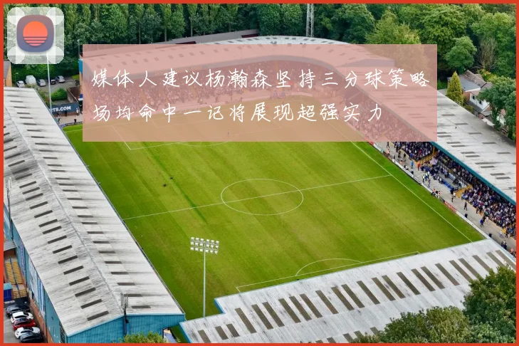 媒体人建议杨瀚森坚持三分球策略场均命中一记将展现超强实力