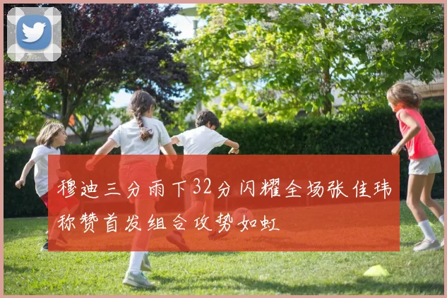 穆迪三分雨下32分闪耀全场张佳玮称赞首发组合攻势如虹