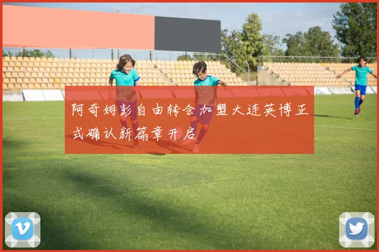 阿奇姆彭自由转会加盟大连英博正式确认新篇章开启