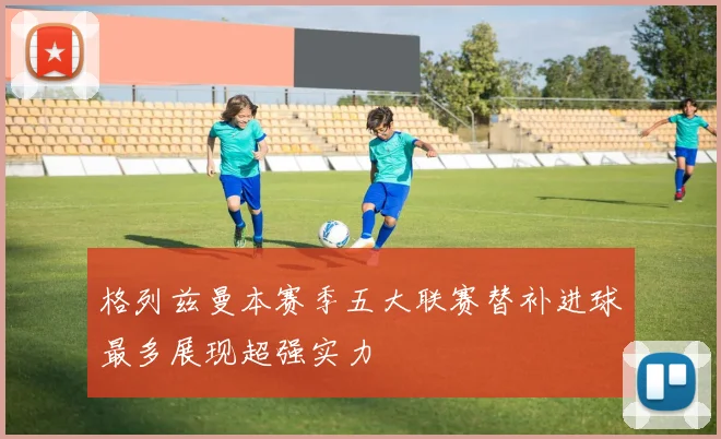 格列兹曼本赛季五大联赛替补进球最多展现超强实力