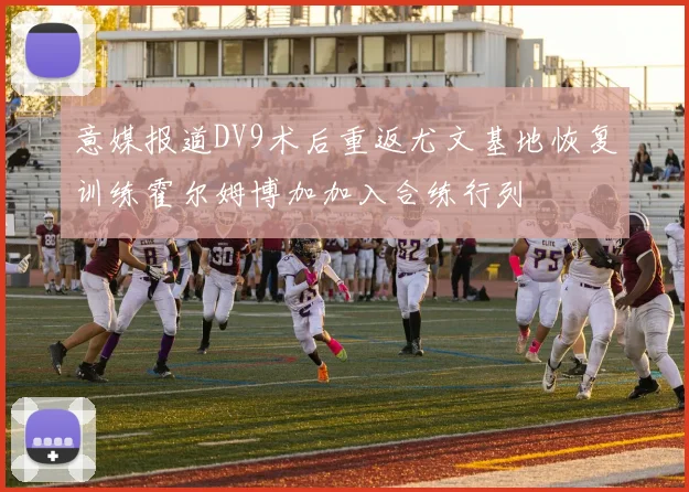 意媒报道DV9术后重返尤文基地恢复训练霍尔姆博加加入合练行列