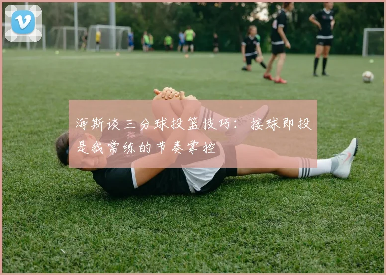 海斯谈三分球投篮技巧：接球即投是我常练的节奏掌控