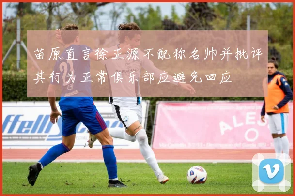 苗原直言徐正源不配称名帅并批评其行为正常俱乐部应避免回应