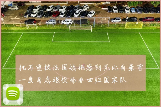 托万重披法国战袍感到无比自豪曾一度考虑退役而非回归国家队