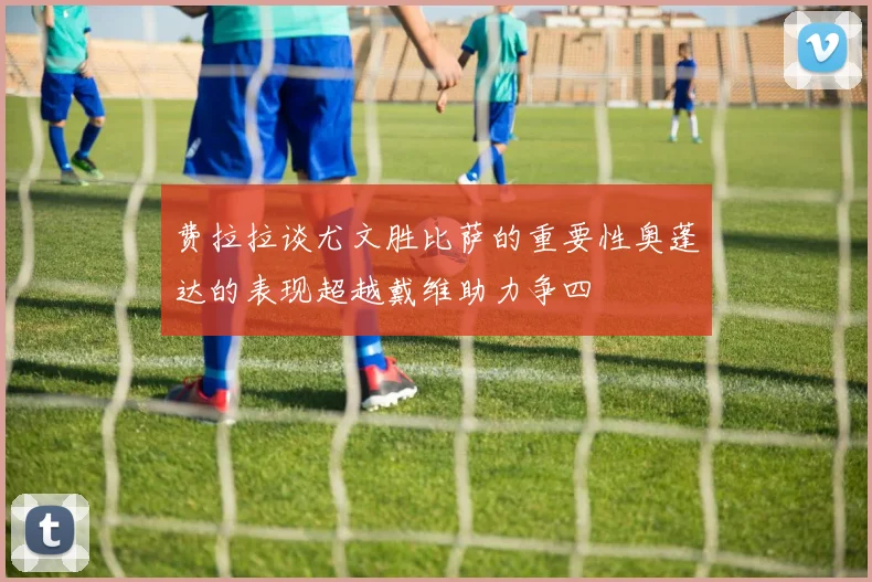 费拉拉谈尤文胜比萨的重要性奥蓬达的表现超越戴维助力争四