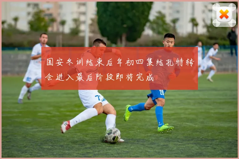 国安冬训结束后年初四集结孔特转会进入最后阶段即将完成