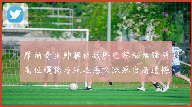 摩纳哥主帅解析战胜巴黎秘诀强调高位逼抢与压迫感叹欧冠出局遗憾