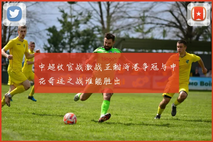 中超收官战激战正酣海港争冠与申花奇迹之战谁能胜出