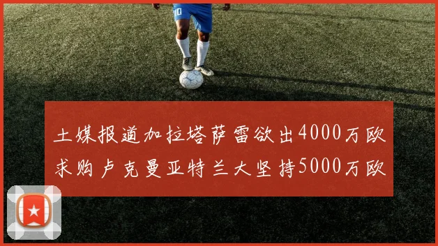 土媒报道加拉塔萨雷欲出4000万欧求购卢克曼亚特兰大坚持5000万欧要价
