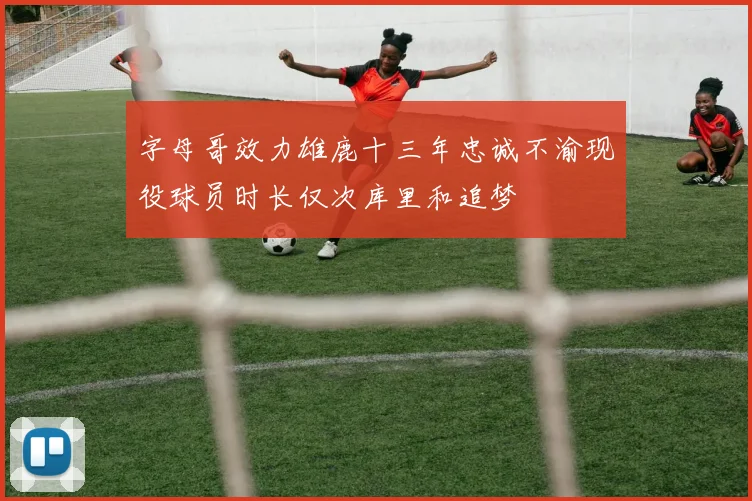 字母哥效力雄鹿十三年忠诚不渝现役球员时长仅次库里和追梦