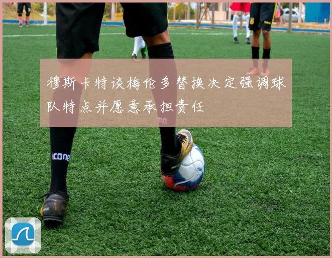 穆斯卡特谈梅伦多替换决定强调球队特点并愿意承担责任