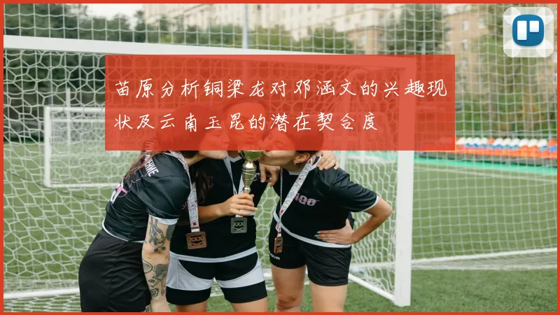 苗原分析铜梁龙对邓涵文的兴趣现状及云南玉昆的潜在契合度