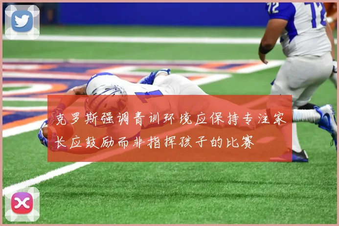 克罗斯强调青训环境应保持专注家长应鼓励而非指挥孩子的比赛