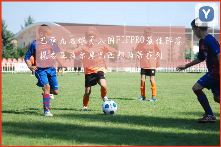 巴萨九名球员入围FIFPRO最佳阵容提名亚马尔库巴西邦马蒂在列