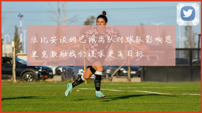 法比安谈姆巴佩离队对球队影响恩里克激励我们追求更高目标