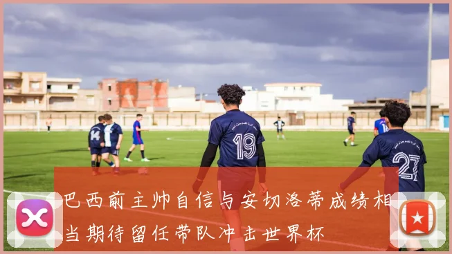 巴西前主帅自信与安切洛蒂成绩相当期待留任带队冲击世界杯