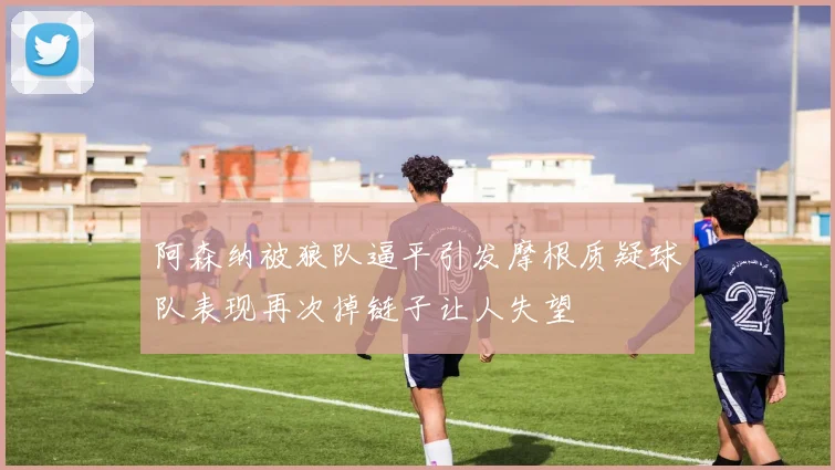 阿森纳被狼队逼平引发摩根质疑球队表现再次掉链子让人失望