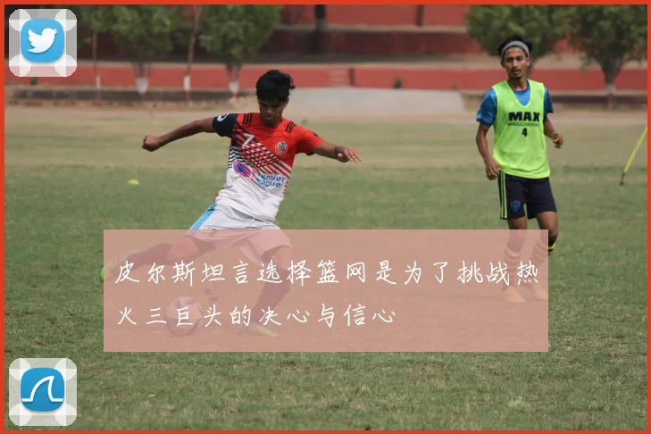 皮尔斯坦言选择篮网是为了挑战热火三巨头的决心与信心