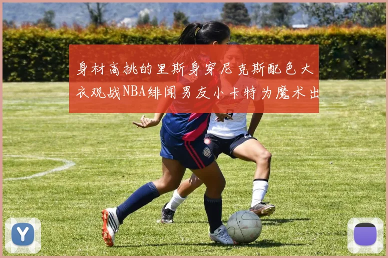 身材高挑的里斯身穿尼克斯配色大衣观战NBA绯闻男友小卡特为魔术出战