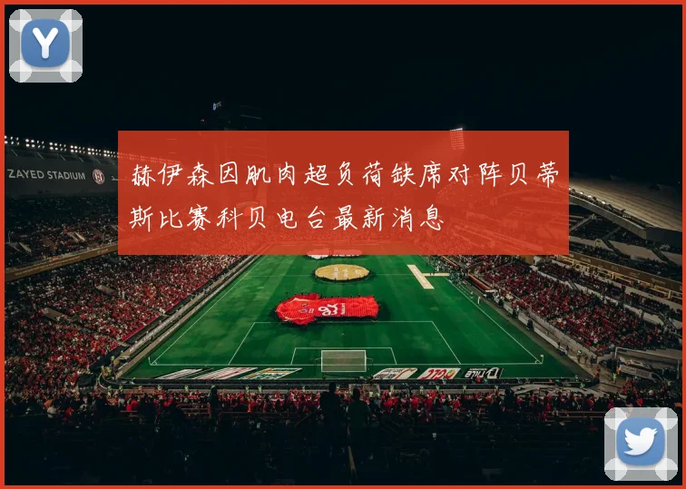 赫伊森因肌肉超负荷缺席对阵贝蒂斯比赛科贝电台最新消息