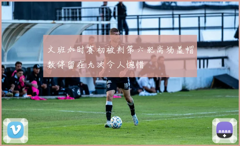 文班加时赛初被判第六犯离场盖帽数停留在九次令人惋惜