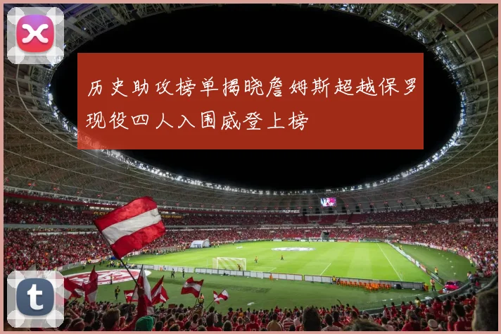 历史助攻榜单揭晓詹姆斯超越保罗现役四人入围威登上榜