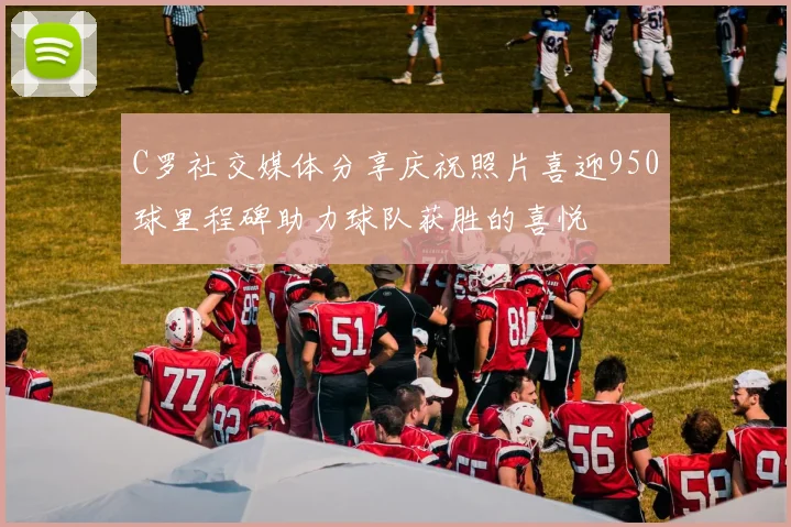 C罗社交媒体分享庆祝照片喜迎950球里程碑助力球队获胜的喜悦