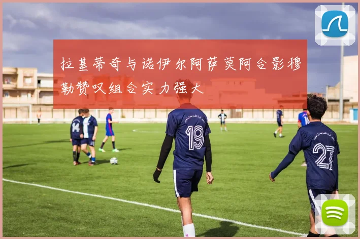 拉基蒂奇与诺伊尔阿萨莫阿合影穆勒赞叹组合实力强大