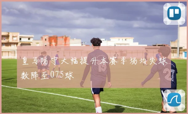 皇马防守大幅提升本赛季场均失球数降至075球