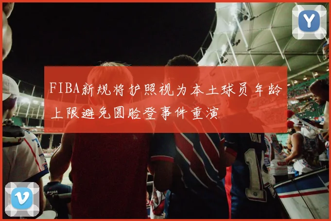 FIBA新规将护照视为本土球员年龄上限避免圆脸登事件重演