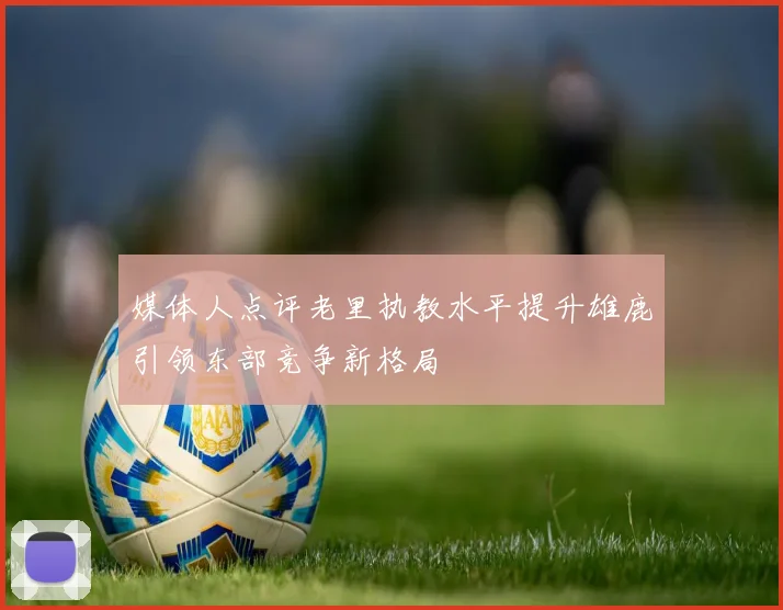 媒体人点评老里执教水平提升雄鹿引领东部竞争新格局