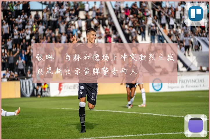 张琳芃与林加德场上冲突激烈主裁判果断出示黄牌警告两人
