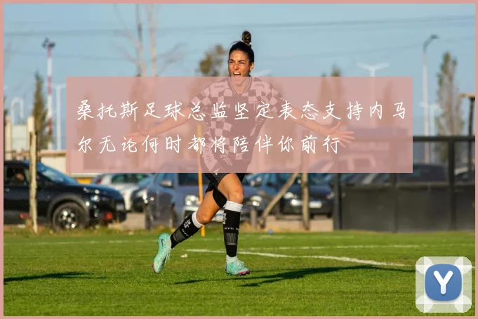 桑托斯足球总监坚定表态支持内马尔无论何时都将陪伴你前行