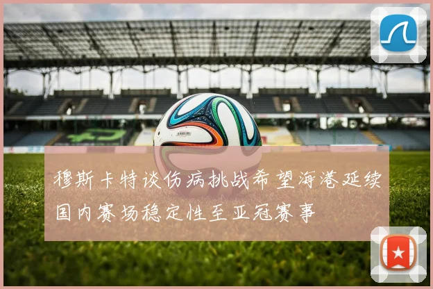 穆斯卡特谈伤病挑战希望海港延续国内赛场稳定性至亚冠赛事